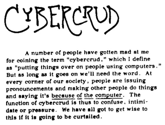 CYBERCRUD

A number of people have gotten mad at me for coining the term "cybercrud," which I define as "putting things over on people using computers." But as long as it goes on we'll need the word. At every corner of our society, people are issuing pronouncements and making other people do things and saying it's because of the computer. The function of cybercrud is thus to confuse, intimidate, or pressure. We have all got to get wise to this if it is going to be curtailed.