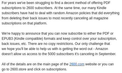Image text:

For years we've been struggling to find a decent method of offering PDF subscriptions to 2600 subscribers. At the same time, our many Kindle subscribers have had to deal with random Amazon policies that did everything from deleting their back issues to most recently canceling all magazine subscriptions on that platform.

We're happy to announce that you can now subscribe to either the PDF or EPUB3 (Kindle compatible) formats and keep control over your subscription, back issues, etc. There are no copy restrictions. Our only challenge that we hope you'll be able to help us with is getting the word out - Amazon doesn't allow us access to the 5000 subscribers it's canceling in September.

All of the details are on the main page of the 2600.com website or you can go to 2600.store and click on subscriptions.