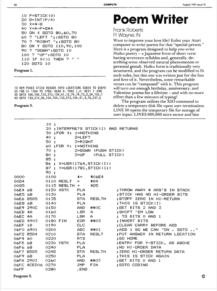 A program for writing haiku by Frnk Roberts from Fort Wayne, IN. Compute Magazine, August 1981

"Want to improve your love life? Enlist our Atari computer to write poems for that "special person." Here is a program designed to help you write Haiku poetry - a Japanese form of shot verse having seventeen syllables and, generally, describing some observed natural phenomenon or personal gestalt."